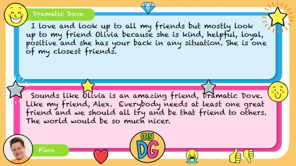 My DG replies: Dramatic Dove: I love and look up to all my friends but mostly look up to my friend Olivia because she is kind, helpful, loyal, positive and she has your back in any situation. She is one of my closest friends. Finn: Sounds like Olivia is an amazing friend, Dramatic Dove. Like my friend, Alex. Everybody needs at least one great friend and we should all try and be that friend to others. The world would be so much nicer.