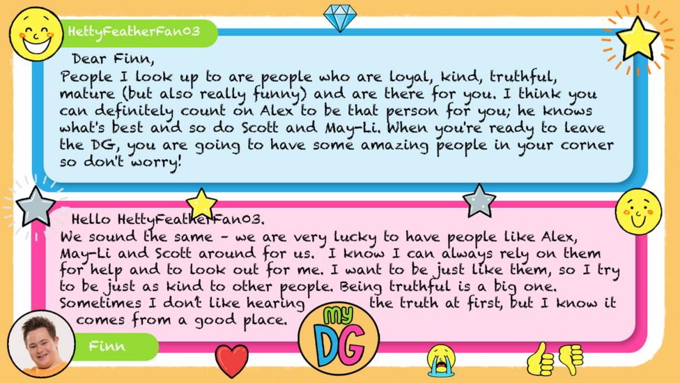 My DG replies: HettyFeatherFan03: Dear Finn, People I look up to are people who are loyal, kind, truthful, mature (but also really funny) and are there for you. I think you can definitely count on Alex to be that person for you; he knows what's best and so do Scott and May-Li. When you're ready to leave the DG, you are going to have some amazing people in your corner so don't worry! ~HFFan03 Finn: Hello HettyFeatherFan03. We sound the same \u2013 we are very lucky to have people like Alex, May-Li and Scott around for us. I know I can always rely on them for help and to look out for me. I want to be just like them, so I try to be just as kind to other people. Being truthful is a big one. Sometimes I don\u2019t like hearing the truth at first, but I know it comes from a good place.