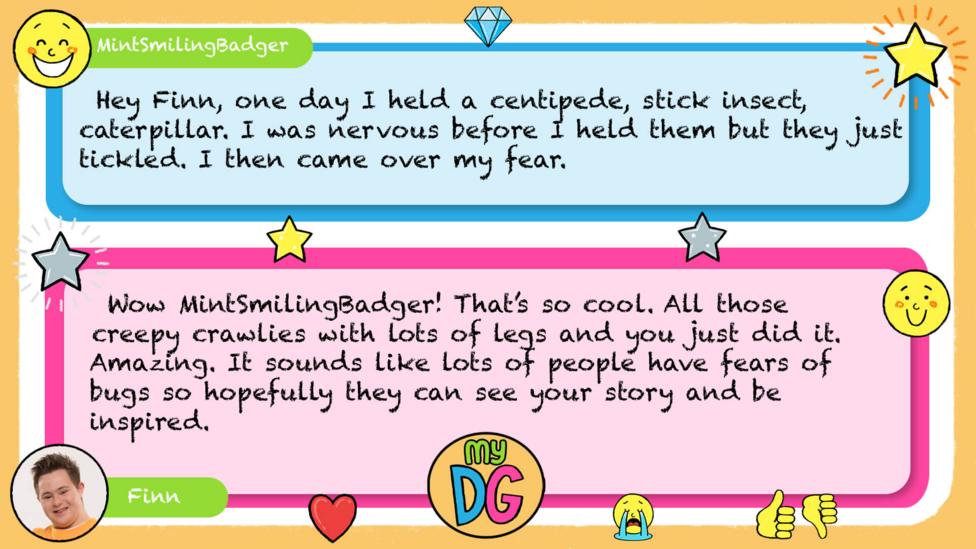My DG replies: MintSmilingBadger: Hey Finn, one day i held a centipede, stick insect, caterpillar. i was nervous before i held them but they just tickled. i then came over my fear. Finn: Wow MintSmilingBadger! That\u2019s so cool. All those creepy crawlies with lots of legs and you just did it. Amazing. It sounds like lots of people have fears of bugs so hopefully they can see your story and be inspired.