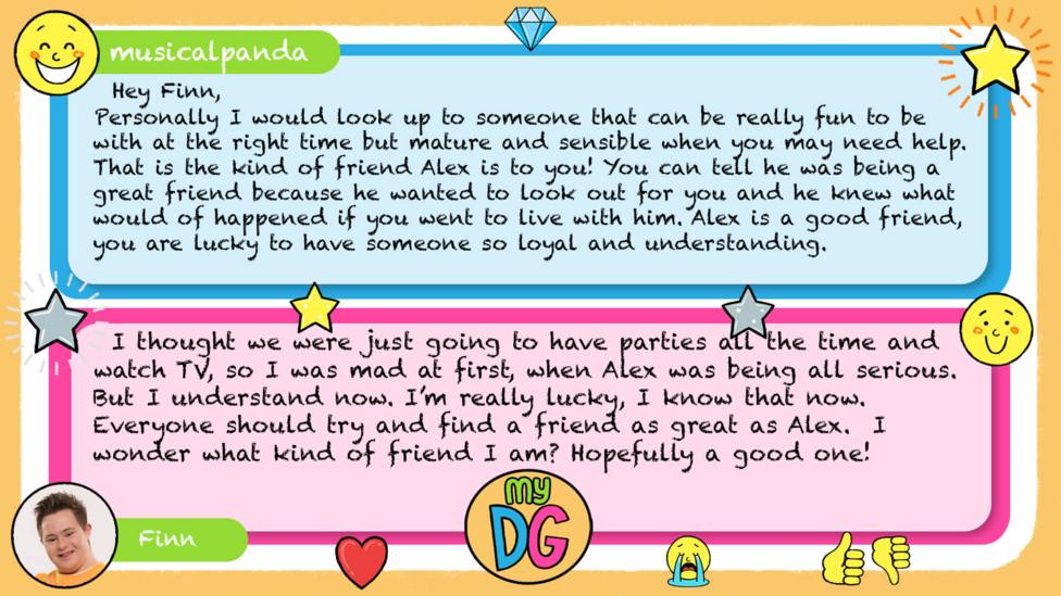 My DG replies: Musicalpanda: Hey Finn, Personally I would look up to someone that can be really fun to be with at the right time but mature and sensible when you may need help. That is the kind of friend Alex is to you! You can tell he was being a great friend because he wanted to look out for you and he knew what would of happened if you went to live with him. Alex is a good friend, you are lucky to have someone so loyal and understanding. Finn: I thought we were just going to have parties all the time and watch TV, so I was mad at first, when Alex was being all serious. But I understand now. I\u2019m really lucky, I know that now. Everyone should try and find a friend as great as Alex. I wonder what kind of friend I am? Hopefully a good one!