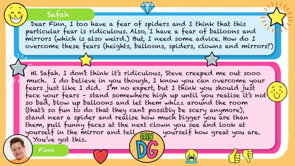 My DG replies: zizzi824: Safah: Dear Finn, I too have a fear of spiders and I think that this particular fear is ridiculous. Also, I have a fear of balloons a mirrors (which is also weird.) But, I need some advice. How do I overcome these fears (heights, balloons, spiders, clowns and mirrors?) Finn: Hi Safah. I don\u2019t think it\u2019s ridiculous, Steve creeped me out sooo much. I do believe in you though, I know you can overcome your fears just like I did. I\u2019m no expert, but I think you should just face your fears \u2013 stand somewhere high up until you realise it\u2019s not so bad, blow up balloons and let them whizz around the room (that\u2019s so fun to do that they can\u2019t possibly be scary anymore), stand near a spider and realise how much bigger you are than them, pull funny faces at the next clown you see and look at yourself in the mirror and tell yourself how great you are. You\u2019ve got this.