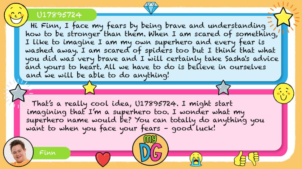 My DG replies: zizzi824: U17895724: Hi Finn, I face my fears by being brave and understanding how to be stronger than them. When I am scared of something, I like to imagine I am my own superhero and every fear is washed away. I am scared of spiders too but I think that what you did was very brave and I will certainly take Sasha's advice and yours to heart. All we have to do is believe in ourselves and we will be able to do anything! Finn: That\u2019s a really cool idea, U17895724. I might start imagining that I\u2019m a superhero too. I wonder what my superhero name would be? You can totally do anything you want to when you face your fears \u2013 good luck!