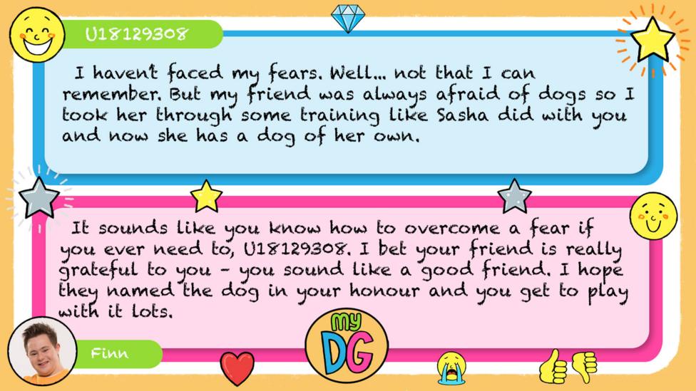 My DG replies: zizzi824: U18129308: I haven\u2019t faced my fears. Well... not that I can remember. But my friend was always afraid of dogs so I took her through some training like Sasha did with you and now she has a dog of her own Finn: It sounds like you know how to overcome a fear if you ever need to, U18129308. I bet your friend is really grateful to you \u2013 you sound like a good friend. I hope they named the dog in your honour and you get to play with it lots.