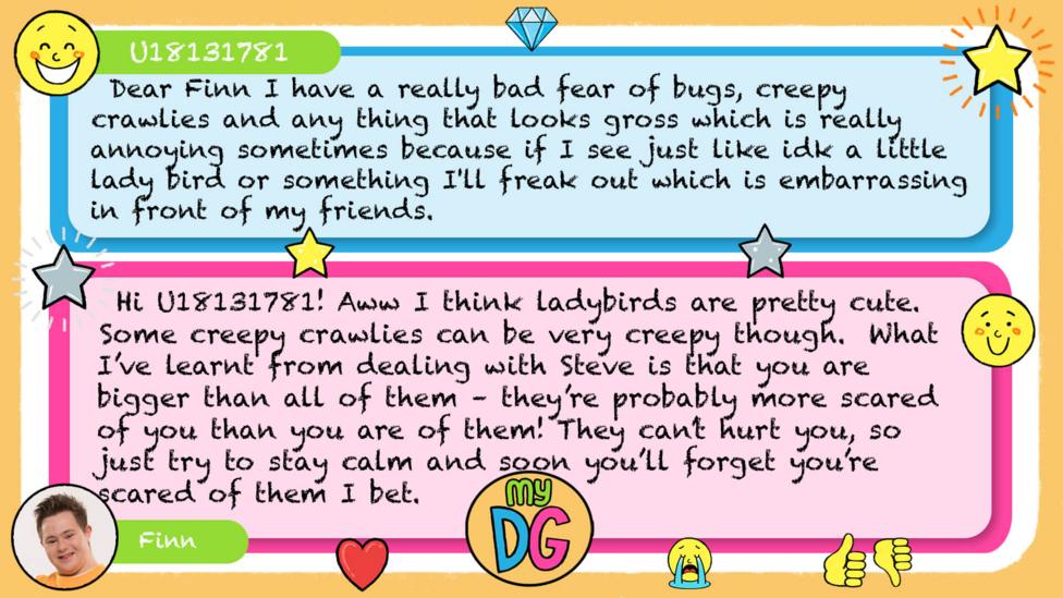 My DG replies: zizzi824: U18131781: Dear Finn I have a really bad fear of bugs creepy crawlies and any thing that looks gross which is really annoying sometimes because if I see just like idk a little lady bird or something I'll freak out which is embarrassing in front of my friends. Finn: Hi U18131781! Aww I think ladybirds are pretty cute. Some creepy crawlies can be very creepy though. What I\u2019ve learnt from dealing with Steve is that you are bigger than all of them \u2013 they\u2019re probably more scared of you than you are of them! They can\u2019t hurt you, so just try to stay calm and soon you\u2019ll forget you\u2019re scared of them I bet.