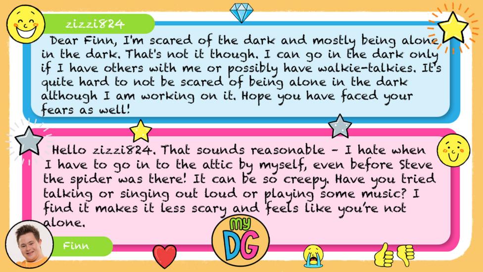 My DG replies: zizzi824: Dear Finn, I'm scared of the dark and mostly being alone in the dark. That's not it though. I can go in the dark only if I have others with me or possibly have walkie-talkies. It's quite hard to not be scared of being alone in the dark although I am working on it. Hope you have faced your fears as well! Finn: Hello zizzi824. That sounds reasonable \u2013 I hate when I have to go in to the attic by myself, even before Steve the spider was there! It can be so creepy. Have you tried talking or singing out loud or playing some music? I find it makes it less scary and feels like you\u2019re not alone.