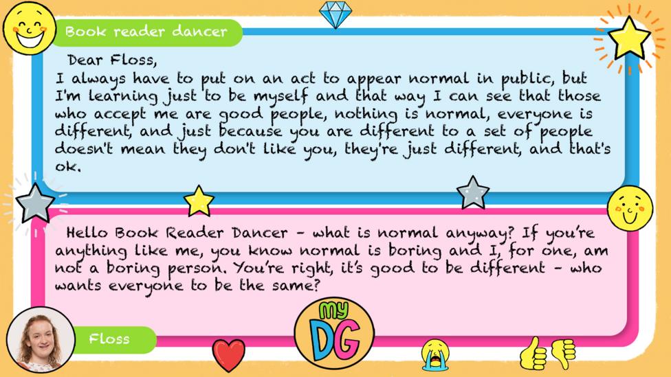 Book reader dancer comment reads Dear Floss, I always have to put on an act to appear normal in public, but I'm learning just to be myself and that way I can see that those who accept me are good people, nothing is normal, everyone is different, and just because you are different to a set of people doesn't mean they don't like you, they're just different, and that's ok. Floss reply reads Hello Book Reader Dancer\u00A0\u2013\u00A0what is normal anyway? If you\u2019re anything like me, you know normal is boring and I, for one, am not a boring person. You\u2019re right, it\u2019s good to be different\u00A0\u2013\u00A0who wants everyone to be the same?.