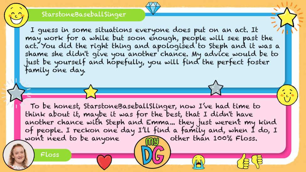 StarstoneBaseballSinger comment reads I guess in some situations everyone does put on an act. It may work for a while but soon enough, people will see past the act. You did the right thing and apologised to Steph and it was a shame she didn't give you another chance. My advice would be to just be yourself and hopefully, you will find the perfect foster family one day. Floss reply reads To be honest, StarstoneBaseballSlinger, now I\u2019ve had time to think about it, maybe it was for the best, that I didn't have another chance with Steph and Emma...\u00A0they just weren\u2019t my kind of people. I reckon\u00A0one day I\u2019ll find a family and, when I do,\u00A0I won\u2019t need to be anyone other than 100% Floss.