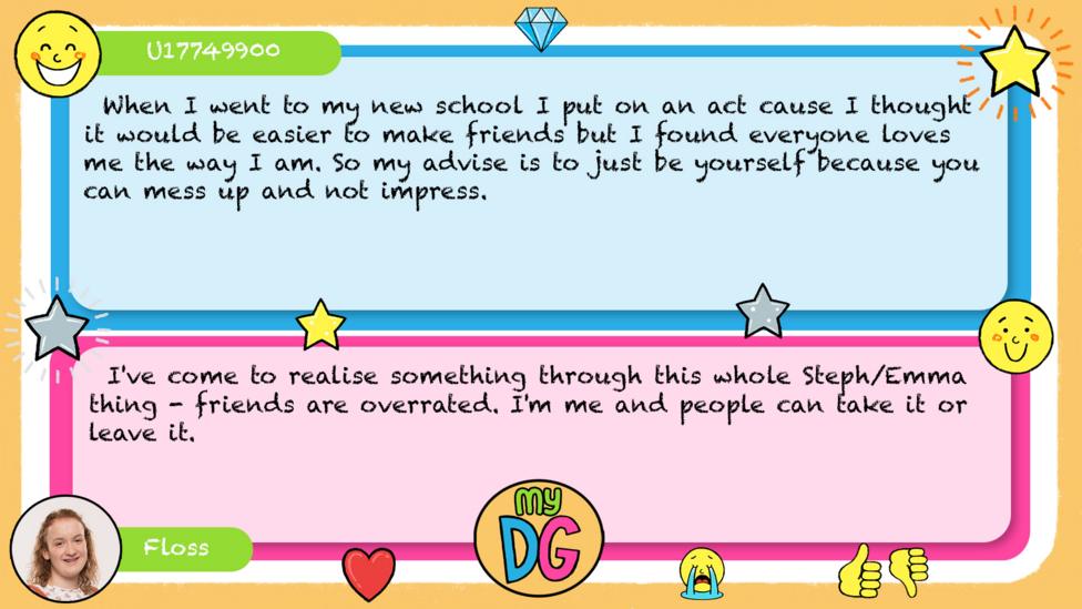 U17749900 comment reads When I went to my new school I put on an act cause I thought it would be easier to make friends but I found everyone loves me the way I am. So my advise is to just be yourself because you can mess up and not impress \uD83D\uDE0D Floss reply reads I've come to realise something through this whole Steph/Emma thing - friends are overrated. I'm me and people can take it or leave it.