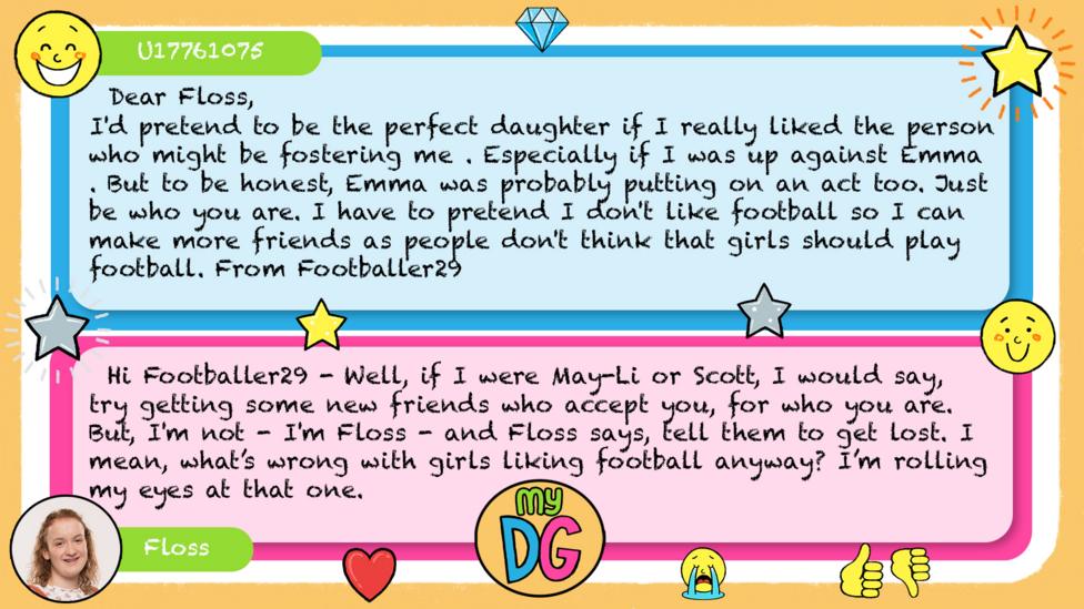 U17761075 comment reads Dear Floss, I'd pretend to be the perfect daughter if I really liked the person who might be fostering me . Especially if I was up against Emma . But to be honest, Emma was probably putting on an act too. Just be who you are. I have to pretend I don't like football so I can make more friends as people don't think that girls should play football. From Footballer29 Floss reply reads Hi Footballer29 - Well, if I were May-Li or Scott, I would say, try getting some new friends who accept you, for who you are. But, I'm not - I'm Floss - and Floss says, tell them to get lost.\u00A0I mean, what\u2019s wrong with girls liking football anyway? I\u2019m rolling my eyes at that one.\u00A0