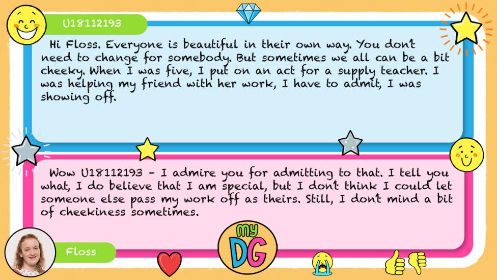 U18112193 comment reads Hi Floss. Everyone is beautiful in their own way. You don\u2019t need to change for somebody. But sometimes we all can be a bit cheeky. When I was five, I put on an act for a supply teacher. I was helping my friend with her work, I have to admit, I was showing off. Floss reply reads Wow\u00A0U18112193\u00A0\u2013\u00A0I admire you for admitting to that. I tell you what, I do believe that I am special, but I don\u2019t think I could let someone else pass my work off as theirs. Still,\u00A0I\u00A0don\u2019t mind a bit of cheekiness sometimes.