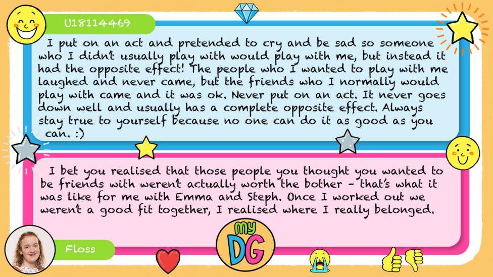 U18114469 comment reads I put on an act and pretended to cry and be sad so someone who I didn\u2019t usually play with would play with me, but instead it had the opposite effect! The people who I wanted to play with me laughed and never came, but the friends who I normally would play with came and it was ok. Never put on an act. It never goes down well and usually has a complete opposite effect. Always stay true to yourself because no one can do it as good as you can. :) Floss reply reads I bet you realised that those people you thought you wanted to be friends with weren\u2019t actually worth the bother \u2013 that\u2019s what is was like for me with Emma and Steph. Once I worked out we weren\u2019t a good fit together, I realised where I really belonged.