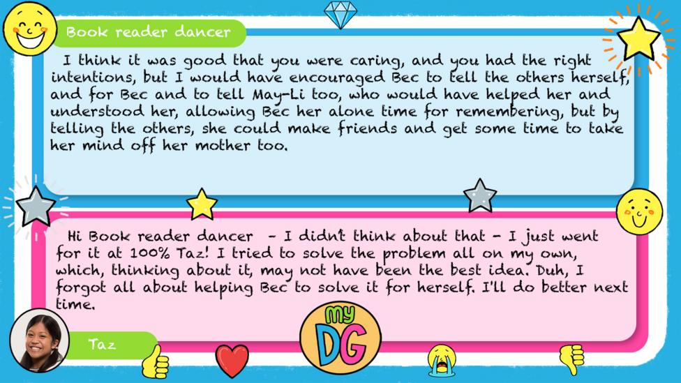 Bookreaderdancer comments read - I think it was good that you were caring, and you had the right intentions, but I would have encouraged Bec to tell the others herself, and for Bec and to tell May-Li too, who would have helped her and understood her, allowing Bec her alone time for remembering, but by telling the others, she could make friends and get some time to take her mind off her mother too. Taz's reply reads - Hi Book reader dancer \u2013 I didn\u2019t think about that - I just went for it at 100% Taz! I tried to solve the problem all on my own, which, thinking about it, may not have been the best idea. Duh, I forgot all about helping Bec to solve it for herself. I'll do better next time.