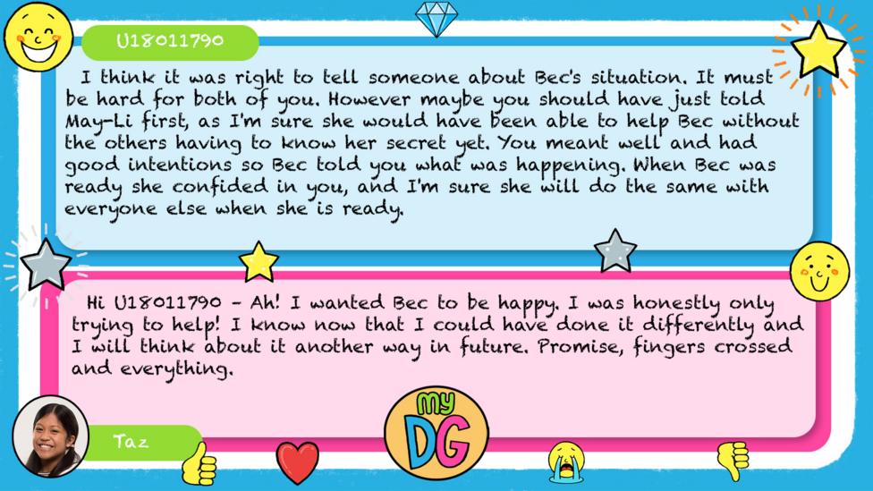 U18011790 comments read - I think it was right to tell someone about Bec's situation. It must be hard for both of you. However maybe you should have just told May-Li first, as I'm sure she would have been able to help Bec without the others having to know her secret yet. You meant well and had good intentions so Bec told you what was happening. When Bec was ready she confided in you, and I'm sure she will do the same with everyone else when she is ready. Taz's reply reads - Hi U18011790 \u2013 Ah! I wanted Bec to be happy. I was honestly only trying to help! I know now that I could have done it differently and I will think about it another way in future. Promise, fingers crossed and everything.