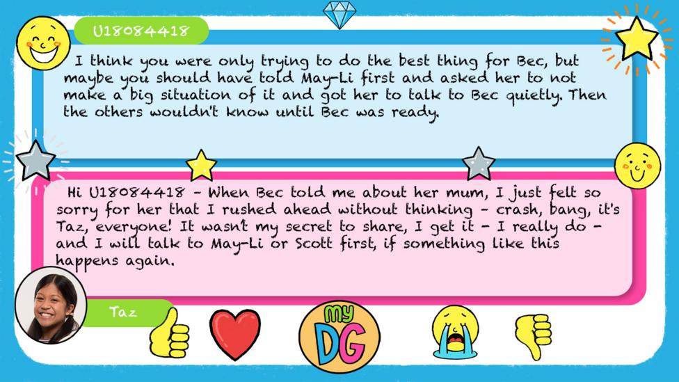U18084418 comments read - I think you were only trying to do the best thing for Bec, but maybe you should have told May-Li first and asked her to not make a big situation of it and got her to talk to Bec quietly. Then the others wouldn't know until Bec was ready. Taz's reply reads - Hi U18084418 \u2013 When Bec told me about her mum, I just felt so sorry for her that I rushed ahead without thinking \u2013 crash, bang, it's Taz, everyone! It wasn\u2019t my secret to share, I get it - I really do - and I will talk to May-Li or Scott first, if something like this happens again.