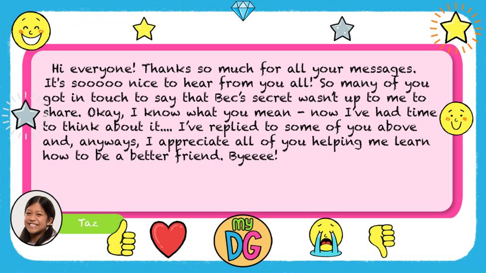Taz's replies read - Hi everyone! Thanks so much for all your messages. It's sooooo nice to hear from you all! So many of you got in touch to say that Bec\u2019s secret wasn\u2019t up to me to share. Okay, I know what you mean - now I\u2019ve had time to think about it.... I\u2019ve replied to some of you above and, anyways, I appreciate all of you helping me learn how to be a better friend. Byeeee!