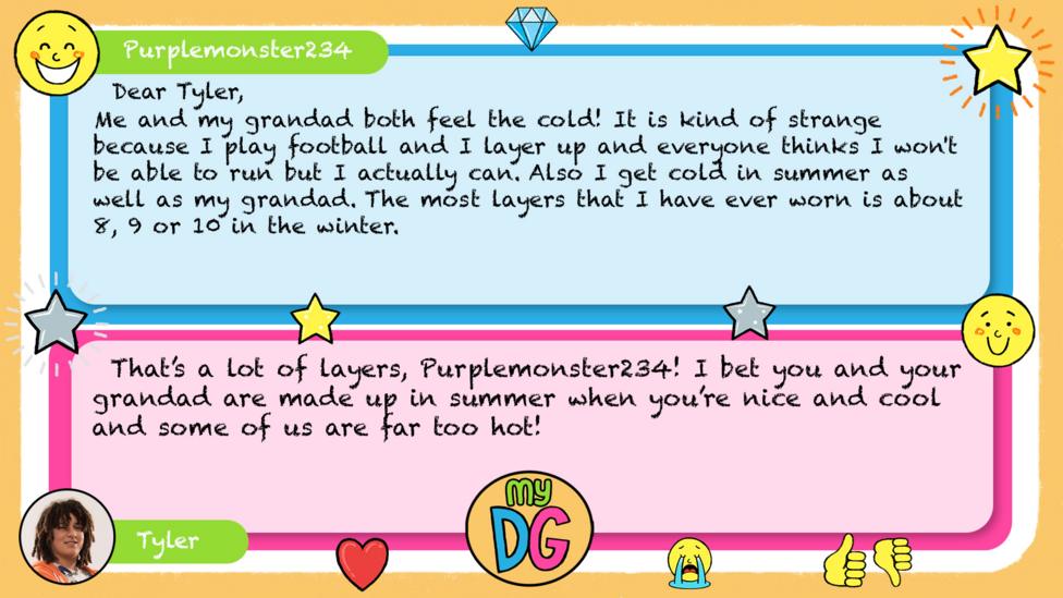 Purplemonster234 comment reads Dear Tyler, Me and my grandad both feel the cold! It is kind of strange because I play football and I layer up and everyone thinks I won't be able to run but I actually can. Also I get cold in summer as well as my grandad. The most layers that I have ever worn is about 8,9 or 10 in the winter. Tylers reply reads That\u2019s a lot of layers, Purplemonster234! I bet you and your granddad are made up in summer when you\u2019re nice and cool and some of us are far too hot.