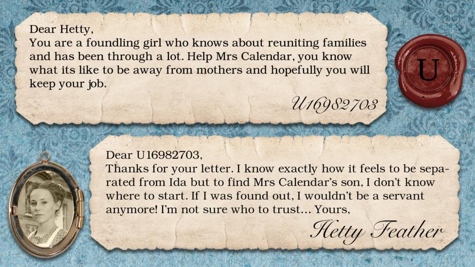 Hetty Feather replies: U16982703: Hey Hetty,  You are a foundling girl who knows about reuniting families and has been through a lot. Help Mrs Calendar, you know what its like to be away from mothers and hopefully you will keep your job. Hetty Feather: Dear U16982703, Thanks for your letter. I know exactly how it feels to be separated from Ida but to find Mrs. Calendar\u2019s son, I don\u2019t know where to start. If I was found out, I wouldn\u2019t be a servant anymore! I\u2019m not sure who to trust\u2026 Yours Hetty Feather.