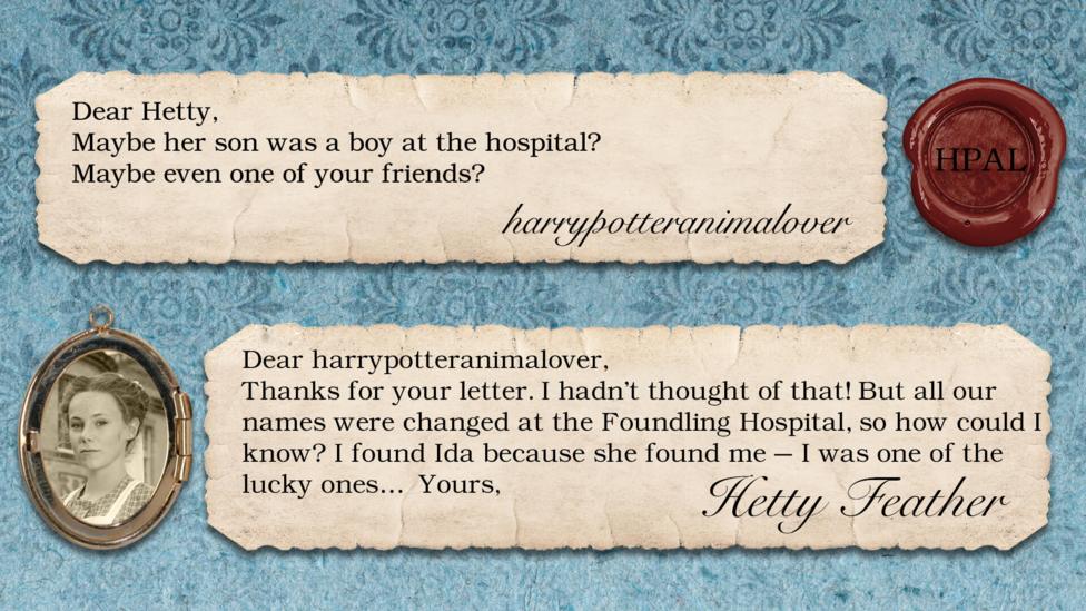 Hetty Feather replies: harrypotteranimalover: maybe her son was a boy at the hospital  maybe even 1 of your friends. Hetty Feather: Dear harrypotteranimalover, Thanks for your letter. I hadn\u2019t thought of that! But all our names were changed at the Foundling Hospital, so how could I know? I found Ida because she found me \u2013 I was one of the lucky ones\u2026  Yours Hetty Feather.