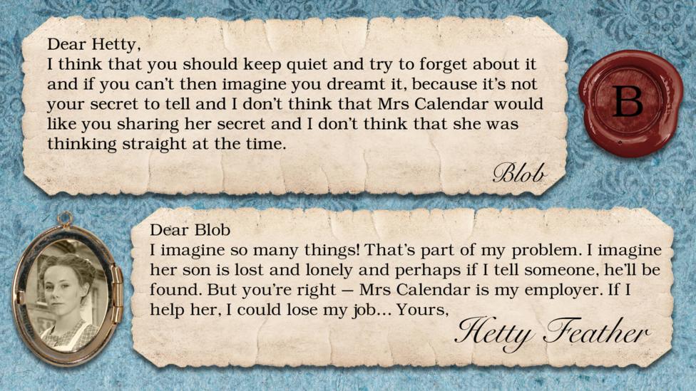 Hetty Feather replies: Blob: I think that Hetty should keep quiet and try to forget about it and if she can't then imagine she dreamt it, because its not her secret to tell and I don't think that Mrs Calendar would like you sharing her secret and I don't think that she was thinking straight at the time.. Hetty Feather: Dear Blob, Thanks for your letter. I imagine so many things! That\u2019s part of my problem. I imagine her son is lost and lonely and perhaps if I tell someone, he\u2019ll be found. But you\u2019re right \u2013 Mrs Calendar is my employer. If I help her, I could lose my job\u2026 Yours Hetty Feather.