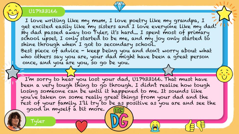 U17933166 comment reads I love writing like my mum, I love poetry like my grandpa, I get excited easily like my sisters and I love everyone like my dad! My dad passed away too Tyler, it's hard... I spent most of primary school upset, i only started to be me, and my joy only started to shine through when I got to secondary school. \u2764\uFE0F Best piece if advice - keep being you and don't worry about what who others say you are, your dad might have been a great person once, and you are you, so go be you. \uD83D\uDE0A Tylers reply reads I\u2019m sorry to hear you lost your dad, U17933166. That must have been a very tough thing to go through. I didn\u2019t realise how tough losing someone can be until it happened to me. It sounds like you\u2019ve taken on some really great things from your dad and the rest of your family. I\u2019ll try to be as positive as you are and see the good in myself a bit more.