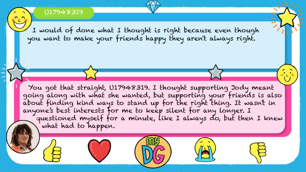 U17948319's comments read - I would of done what I thought is right because even though you want to make your friends happy they aren't always right. Tyler's replies read - You got that straight,\u00A0U17948319. I thought supporting Jody meant going along with what she wanted, but supporting your friends is also about finding kind ways to stand up for the right thing. It wasn\u2019t in anyone\u2019s best interests for me to keep silent for any longer. I questioned myself for a minute, like I always do, but then I knew what had to happen.