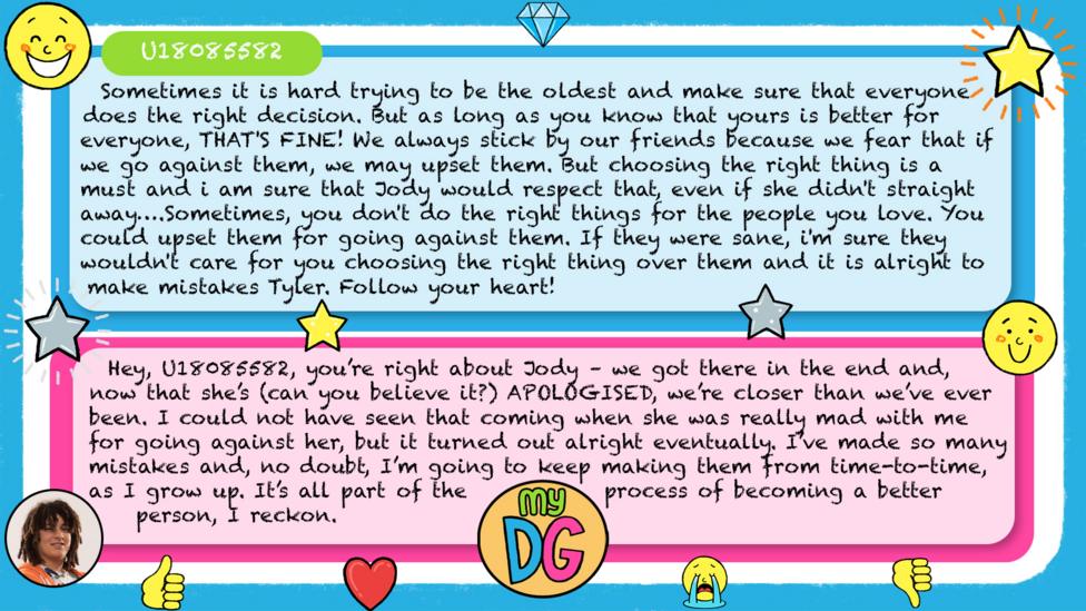 U18085582's comments read - Sometimes it is hard trying to be the oldest and make sure that everyone does the right decision. But as long as you know that yours is better for everyone, THAT'S FINE! We always stick by our friends because we fear that if we go against them, we may upset them. But choosing the right thing is a must and i am sure that Jody would respect that, even if she didn't straight away\u2026.Sometimes, you don't do the right things for the people you love. You could upset them for going against them. If they were sane, i'm sure they wouldn't care for you choosing the right thing over them and it is alright to make mistakes Tyler. Follow your heart! Tylers reply reads - Hey,\u00A0U18085582, you\u2019re right about Jody \u2013 we got there in the end and, now that she\u2019s (can you believe it?) APOLOGISED, we\u2019re closer than we\u2019ve ever been. I could not have seen that coming when she was really mad with me for going against her, but it turned out alright eventually. I\u2019ve made so many mistakes and, no doubt, I\u2019m going to keep making them from time-to-time, as I grow up. It\u2019s all part of the process of becoming a better person, I reckon.