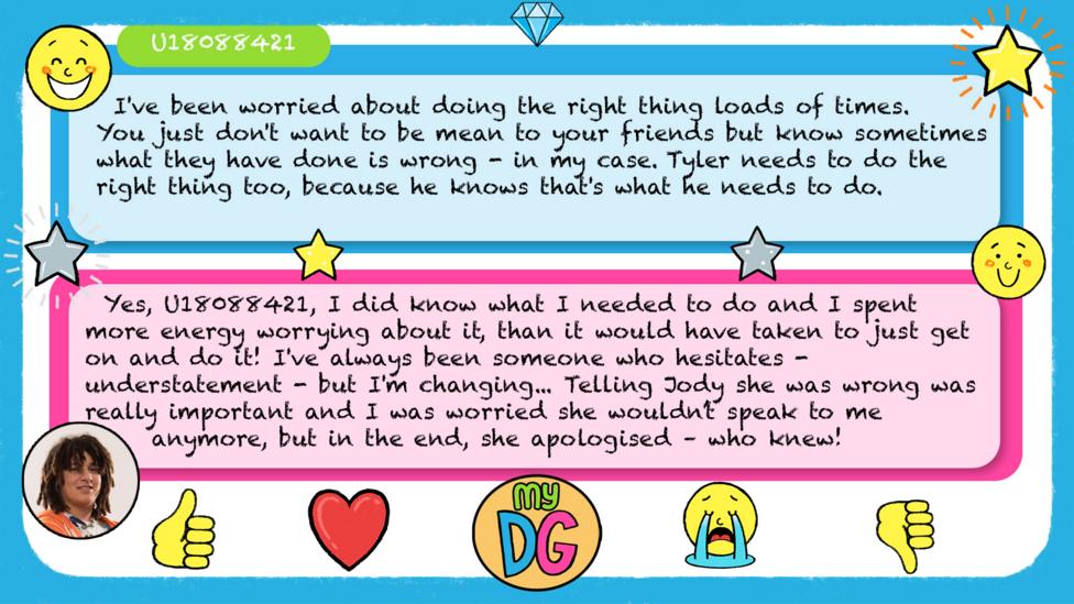 U18088421's comments reads - I've been worried about doing the right thing loads of times. You just don't want to be mean to your friends but know sometimes what they have done is wrong - in my case. Tyler needs to do the right thing too, because he knows that's what he needs to do. Tyler's reply reads - Yes,\u00A0U18088421,\u00A0I did know what I needed to do and I spent more energy worrying about it, than it would have taken to just get on and do it!\u00A0I've always been someone who hesitates -\u00A0understatement - but I'm changing...\u00A0Telling Jody she was wrong was really important and I was worried she wouldn\u2019t speak to me anymore, but in the end, she apologised \u2013 who knew!