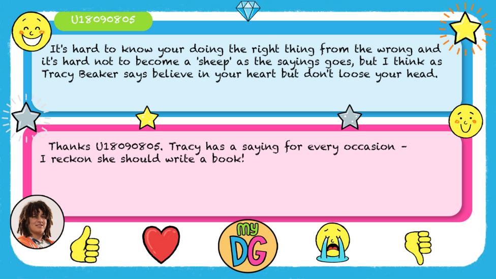 U18090805's comments read - It's hard to know your doing the right thing from the wrong and it's hard not to become a 'sheep' as the sayings goes, but I think as Tracy Beaker says believe in your heart but don't loose your head. Tyler's reply reads - Thanks\u00A0U18090805.\u00A0Tracy has a saying for every occasion \u2013 I reckon she should write a book!