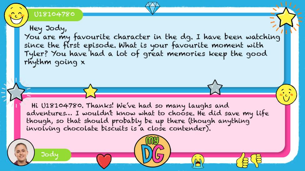 U18104780 comment reads Hey Jody, You are my favourite character in the dg. I have been watching since the first episode. What is your favourite moment with Tyler? You have had a lot of great memories keep the good rhythm going x Jody\u2019s reply reads Hi U18104780. Thanks! We\u2019ve had so many laughs and adventures\u2026 I wouldn\u2019t know what to choose. He did save my life though, so that should probably be up there (though anything involving chocolate biscuits is a close contender).