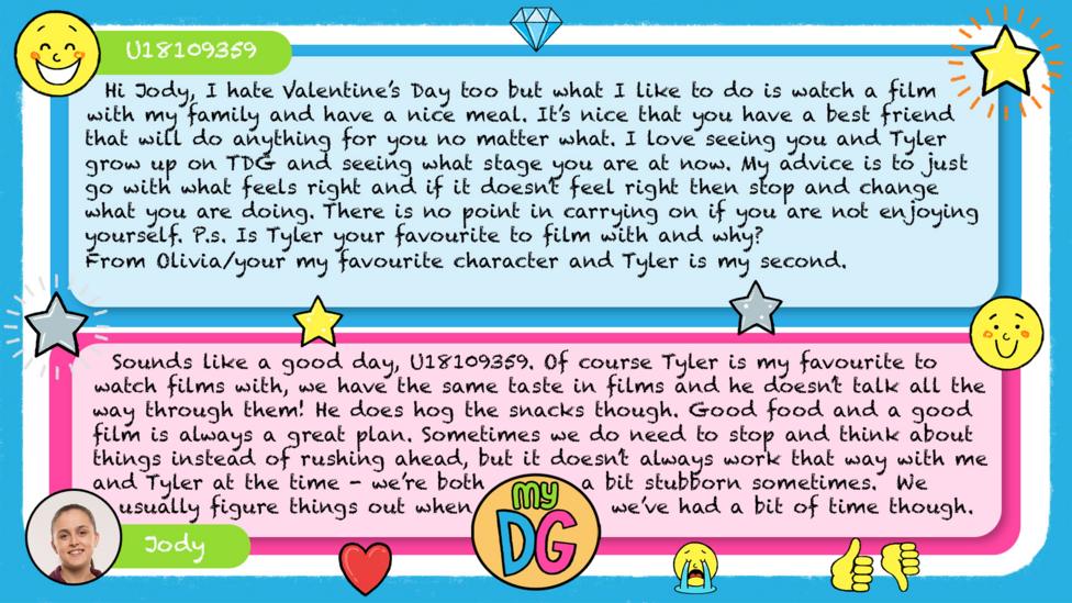 U18109359 comment reads Hi Jody, I hate Valentine\u2019s Day too but what I like to do is watch a film with my family and have a nice meal. It\u2019s nice that you have a best friend that will do anything for you no matter what. I love seeing you and Tyler grow up on TDG and seeing what stage you are at now. My advice is to just go with what feels right and if it doesn\u2019t feel right then stop and change what you are doing. There is no point in carrying on if you are not enjoying yourself. P.s. Is Tyler your favourite to film with and why? From Olivia/your my favourite character and Tyler is my second. \uD83D\uDE00\uD83D\uDE00\uD83D\uDE00 Jody\u2019s reply reads Sounds like a good day, U18109359. Of course Tyler is my\u00A0favourite to watch films with, we have the same taste in films and he doesn\u2019t talk all the way through them! He does hog the snacks though. Good food and a good film is always a great plan. Sometimes we do need to stop and think about things instead of rushing ahead, but it doesn\u2019t always work that way with me and Tyler at the time - we\u2019re both a bit stubborn sometimes.\u00A0 We usually figure things out when we\u2019ve had a bit of time though.