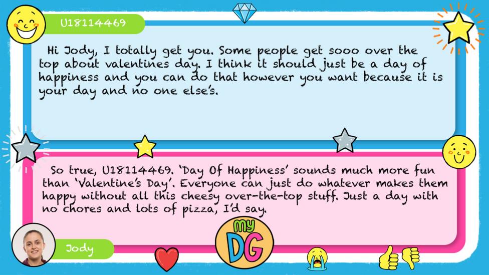 U18114469 comment reads Hi Jody, I totally get you. Some people get sooo over the top about valentines day. I think it should just be a day of happiness and you can do that however you want because it is your day and no one else\u2019s. Jody\u2019s reply reads So true, U18114469. \u2018Day Of Happiness\u2019 sounds much more fun than \u2018Valentine\u2019s Day\u2019. Everyone can just do whatever makes them happy without all this cheesy over-the-top stuff. Just a day with no chores and lots of pizza, I\u2019d say.