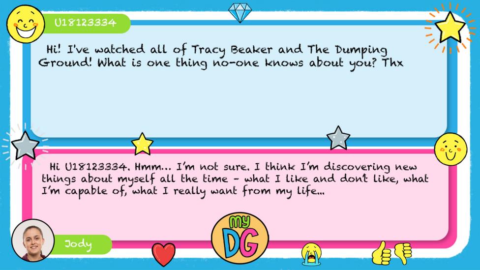U18123334 comment reads Hi! I've watched all of Tracy Beaker and The Dumping Ground! What is one thing no-one knows about you? Thx Jody\u2019s reply reads Hi U18123334. Hmm\u2026 I\u2019m not sure. I think I\u2019m discovering new things about myself all the time \u2013 what I like and don\u2019t like, what I\u2019m capable of, what I really want from my life...