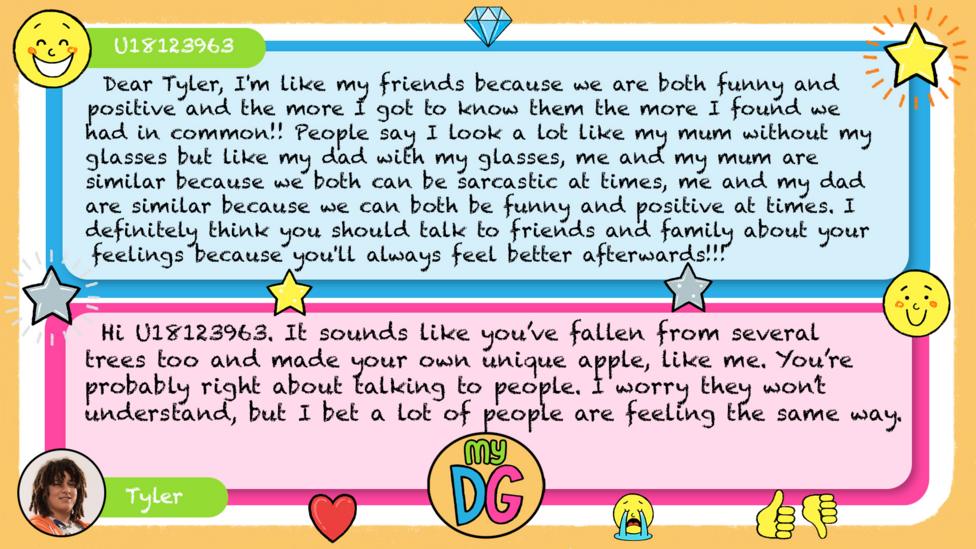 U18123963 comment reads Dear Tyler, I'm like my friends because we are both funny and positive and the more I got to know them the more I found we had in common!! People say I look a lot like my mum without my glasses but like my dad with my glasses, me and my mum are similar because we both can be sarcastic at times, me and my dad are similar because we can both be funny and positive at times. I definitely think you should talk to friends and family about your feelings because you'll always feel better afterwards!!! Ella xx Tylers reply reads Hi U18123963. It sounds like you\u2019ve fallen from several trees too and made your own unique apple, like me. You\u2019re probably right about talking to people. I worry they won\u2019t understand, but I bet a lot of people are feeling the same way.