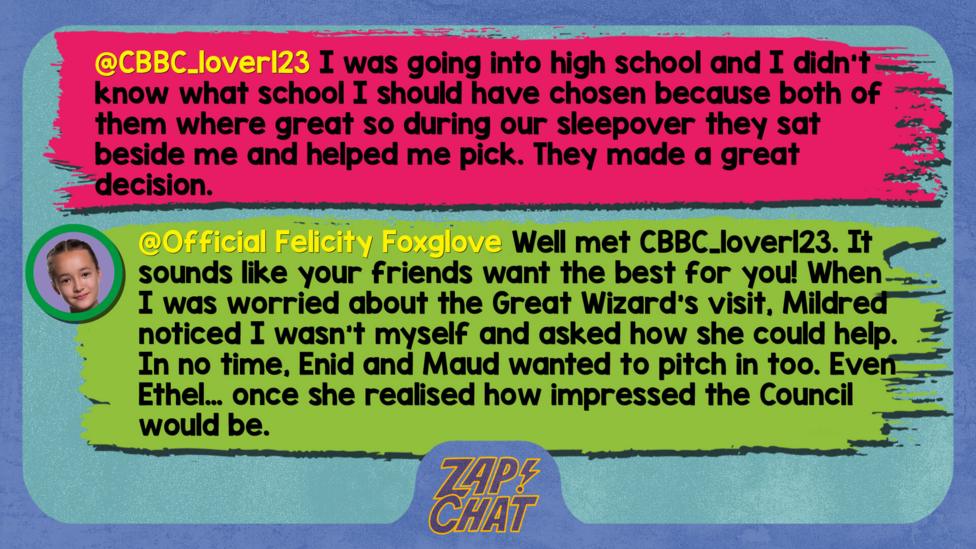 Zapchat replies:CBBC_lover123: I was going into high school and I didn't know what school I should have chosen because both of them where great so during our sleepover they sat beside me and helped me pick. They made a great decision. Felicity: Well met CBBC_lover123. It sounds like your friends want the best for you! When I was worried about the Great Wizard\u2019s visit, Mildred noticed I wasn\u2019t myself and asked how she could help. In no time, Enid and Maud wanted to pitch in too. Even Ethel\u2026 once she realised how impressed the Council would be.