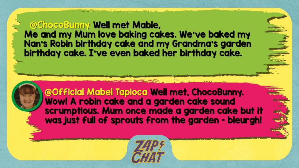 ChocoBunny comment reads Well met Mable,\u2028Me and my Mum love baking cakes. We've baked my Nan's Robin birthday cake and my Grandma's garden birthday cake. I've even baked her birthday cake. Mabel reply reads Well met, ChocoBunny. Wow! A robin cake and a garden cake sound scrumptious. Mum once made a garden cake but it was just full of sprouts from the garden \u2013 bleurgh!