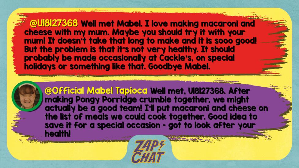 U18127368 comment reads Well met Mabel. I love making macaroni and cheese with my mum. Maybe you should try it with your mum! It doesn\u2019t take that long to make and it is sooo good! But the problem is that it\u2019s not very healthy. It should probably be made occasionally at Cackle\u2019s, on special holidays or something like that. Goodbye Mabel. Mabel reply reads Well met, U18127368. After making Pongy Porridge crumble together, we might actually be a good team! I\u2019ll put macaroni and cheese on the list of meals we could cook together. Good idea to save it for a special occasion \u2013 got to look after your health!