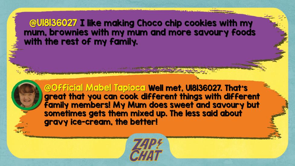 U18136027 comment reads I like making Choco chip cookies with my mum, brownies with my mum and more savoury foods with the rest of my family. Mabel reply reads Well met, U18136027. That\u2019s great that you can cook different things with different family members! My Mum does sweet and savoury but sometimes gets them mixed up. The less said about gravy ice-cream, the better!