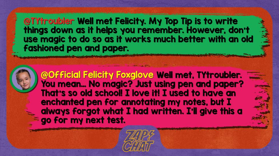 Zapchat replies: TYtroubler:Well met Felicity. My Top Tip is to write things down as it helps you remember. However, don\u2019t use magic to do so as it works much better with an old fashioned pen and paper. Official Felicity Foxglove: Well met, TYtroubler. You mean\u2026 No magic? Just using pen and paper? That\u2019s so old school! I love it! I used to have an enchanted pen for annotating my notes, but I always forgot what I had written. I\u2019ll give this a go for my next test.