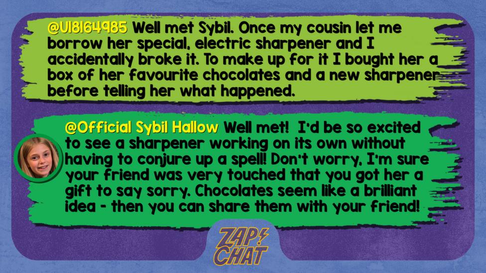 Zapchat replies: U18164985: Well met Sybil. Once my cousin let me borrow her special, electric sharpener and I accidentally broke it. To make up for it I bought her a box of her favourite chocolates and a new sharpener before telling her what happened. Sybil: Well met! I\u2019d be so excited to see a sharpener working on its own without having to conjure up a spell! Don\u2019t worry, I\u2019m sure your friend was very touched that you got her a gift to say sorry. Chocolates seem like a brilliant idea - then you can share them with your friend!