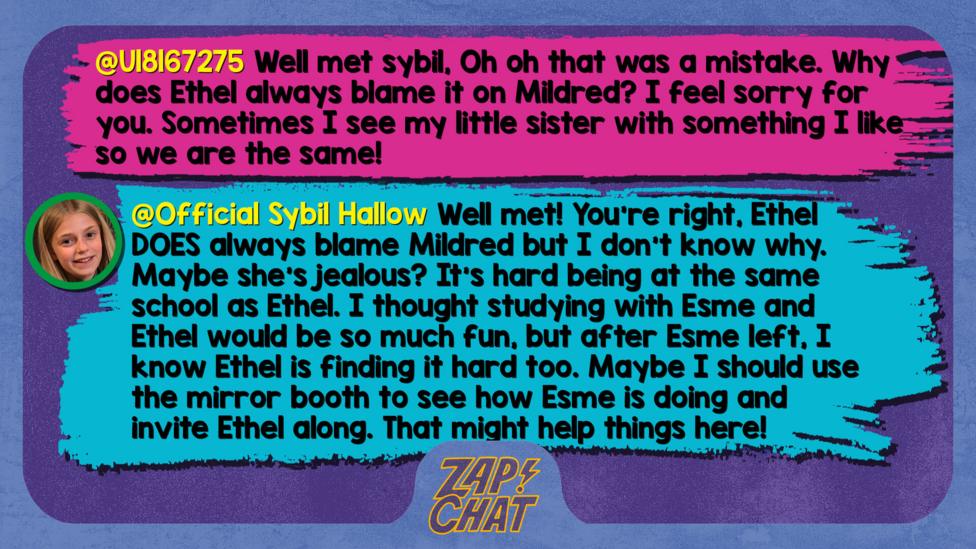 Zapchat replies: U18167275: Well met sybil, Oh oh that was a mistake. Why does Ethel always blame it on Mildred? I feel sorry for you. Sometimes I see my little sister with something I like so we are the same! Sybil: Well met! You\u2019re right, Ethel DOES always blame Mildred but I don\u2019t know why. Maybe she\u2019s jealous? It\u2019s hard being at the same school as Ethel. I thought studying with Esme and Ethel would be so much fun, but after Esme left, I know Ethel is finding it hard too. Maybe I should use the Mirror booth to see how Esme is doing and invite Ethel along. That might help things here!