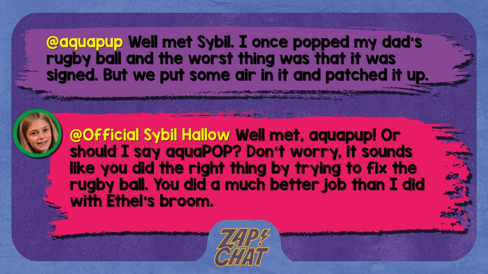 Zapchat replies: aquapup: Well met Sybil. I once popped my dad's rugby ball and the worst thing was that it was signed. But we put some air in it and patched it up. Sybil: Well met, aquapup! Or should I say aquaPOP? Don\u2019t worry, it sounds like you did the right thing by trying to fix the rugby ball. You did a much better job than I did with Ethel\u2019s broom.