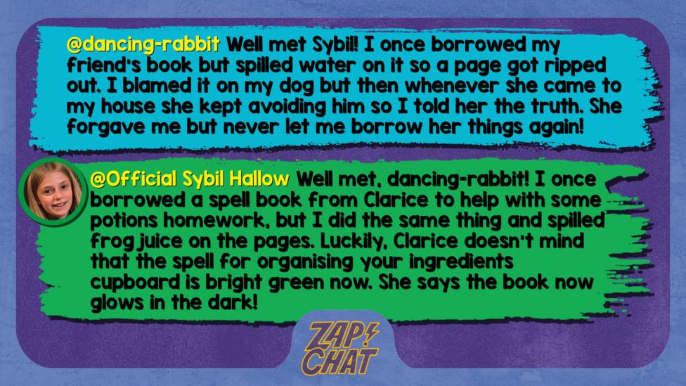 Zapchat replies: dancing-rabbit: Well met Sybil! I once borrowed my friend's book but spilled water on it so a page got ripped out. I blamed it on my dog but then whenever she came to my house she kept avoiding him so I told her the truth. She forgave me but never let me borrow her things again! Sybil: Well met, dancing-rabbit! I once borrowed a spell book from Clarice to help with some potions homework, but I did the same thing and spilled frog juice on the pages. Luckily, Clarice doesn\u2019t mind that the spell for organising your ingredients cupboard is bright green now. She says the book now glows in the dark!
