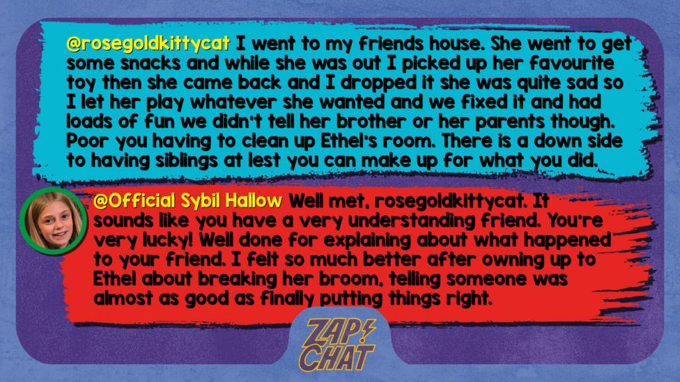 Zapchat replies: rosegoldkittycat: I went to my friends house and she went to get some snacks and while she was out I picked up her favourite toy then she walked back in the room and I dropped it she was quite sad so I let her play whatever she wanted and we fixed it and had loads of fun we didn\u2019t tell her brother or her parents though. Poor you having to clean up Ethel\u2019s room. There is a down side to having siblings at lest you can make up for what you did. Sybil: Well met, rosegoldkittycat. It sounds like you have a very understanding friend. You\u2019re very lucky! Well done for explaining about what happened to your friend. I felt so much better after owning up to Ethel about breaking her broom, telling someone was almost as good as finally putting things right.