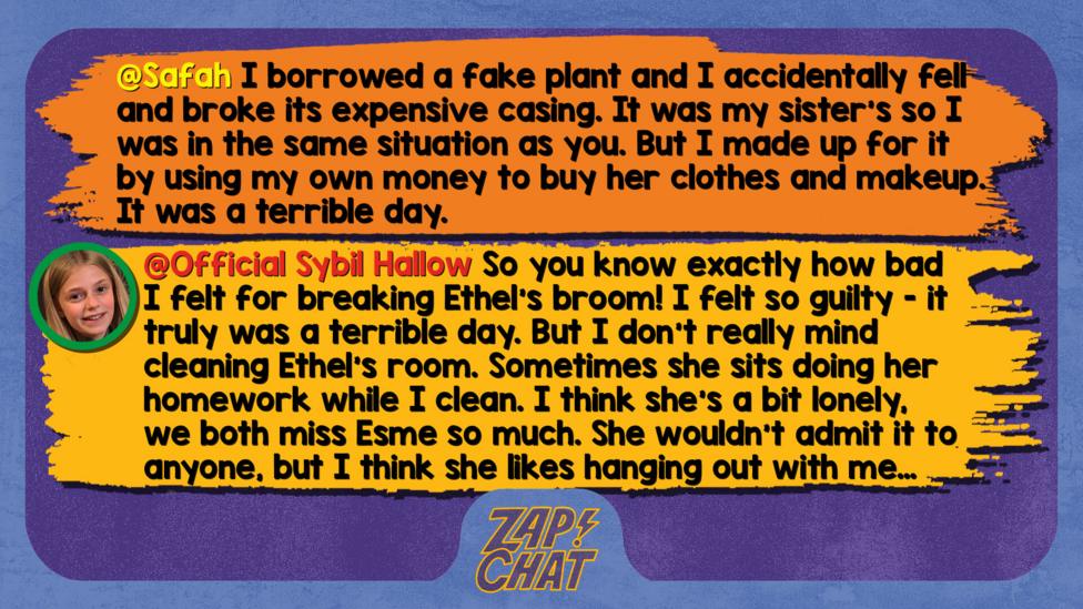 Zapchat replies: Safah: I borrowed a fake plant and I accidentally fell and broke its expensive casing. It was my sister\u2019s so I was in the same situation as you. But I made up for it by using my own money to buy her clothes and makeup. It was a terrible day. Sybil: So you know exactly how bad I felt for breaking Ethel\u2019s broom! I felt so guilty - it truly was a terrible day. But I don\u2019t really mind cleaning Ethel\u2019s room. Sometimes she sits doing her homework while I clean. I think she\u2019s a bit lonely, we both miss Esme so much. She wouldn\u2019t admit it to anyone, but I think she likes hanging out with me\u2026 even if I am just cleaning!