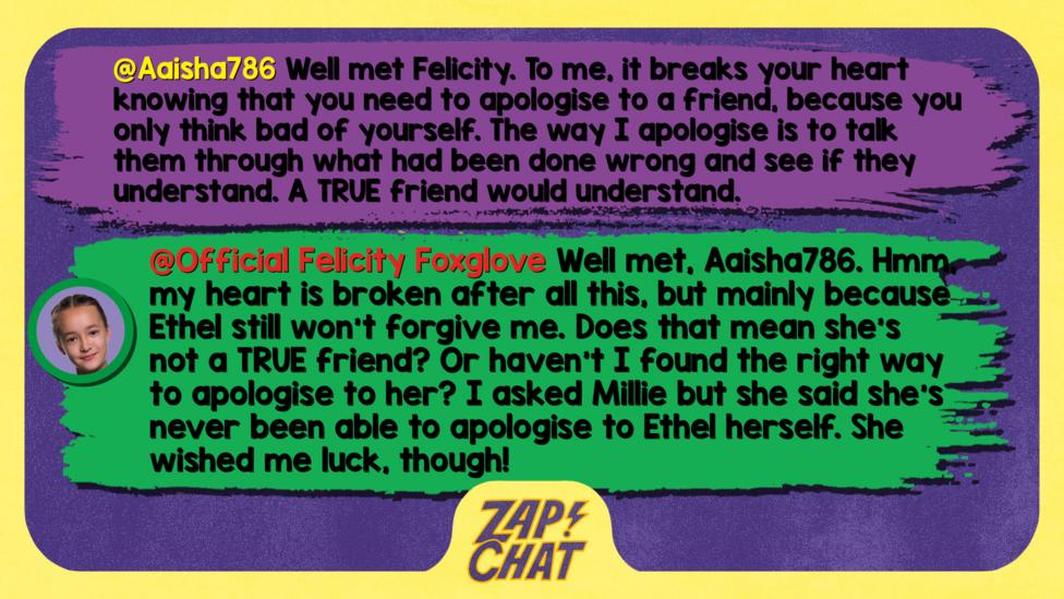 Zapchat replies: Aaisha786: Well met Felicity. To me, it breaks your heart knowing that you need to apologise to a friend, because you only think bad of yourself. The way I apologise is to talk them through what had been done wrong and see if they understand. A TRUE friend would understand. Felicity: Well met, Aaisha786. Hmm, my heart is broken after all this, but mainly because Ethel still won\u2019t forgive me. Does that mean she\u2019s not a TRUE friend? Or haven\u2019t I found the right way to apologise to her? I asked Millie but she said she\u2019s never been able to apologise to Ethel herself. She wished me luck, though!