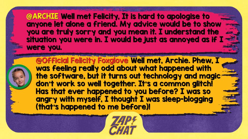 Zapchat replies: ARCHIE: Well met Felicity, It is hard to apologise to anyone let alone a friend. My advise would be to show you are truly sorry and you mean it. I understand the situation you were in. I would be just as annoyed as if I were you. Felicity: Well met, Archie. Phew, I was feeling really odd about what happened with the software, but it turns out technology and magic don\u2019t work so well together. It\u2019s a common glitch! Has that ever happened to you before? I was so angry with myself, I thought I was sleep-blogging (that\u2019s happened to me before)!