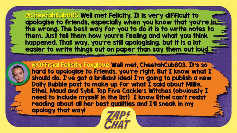 Zapchat replies: CheetahCub603: Well met Felicity. It is very difficult to apologise to friends, especially when you know that you\u2019re in the wrong. The best way for you to do it is to write notes to them. Just tell them how you\u2019re feeling and what you think happened. That way, you\u2019re still apologising, but it is a lot easier to write things out on paper than say them out loud. Just stay positive. Felicity: Well met, CheetahCub603. It\u2019s so hard to apologise to friends, you\u2019re right. But I know what I should do. I\u2019ve got a brilliant idea! I\u2019m going to publish a new Daily Bubble post to make up for what I said about Millie, Ethel, Maud and Sybil. Top Five Cackle\u2019s Witches (obviously I need to include myself in the list \uD83D\uDE04) I know Ethel can\u2019t resist reading about all her best qualities and I\u2019ll sneak in my apology that way!