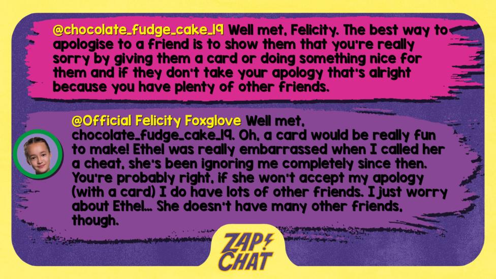 Zapchat replies: chocolate_fudge_cake_19: Well met, Felicity. The best way to apologise to a friend is to show them that you're really sorry bye giving them a card or doing something nice for them and if they don\u2019t take your apology that's alright because you have plenty of other friends. Felicity: Well met, chocolate_fudge_cake_19. Oh, a card would be really fun to make! Ethel was really embarrassed when I called her a cheat, she\u2019s been ignoring me completely since then. You\u2019re probably right, if she won\u2019t accept my apology (with a card) I do have lots of other friends. I just worry about Ethel\u2026 She doesn\u2019t have many other friends, though.