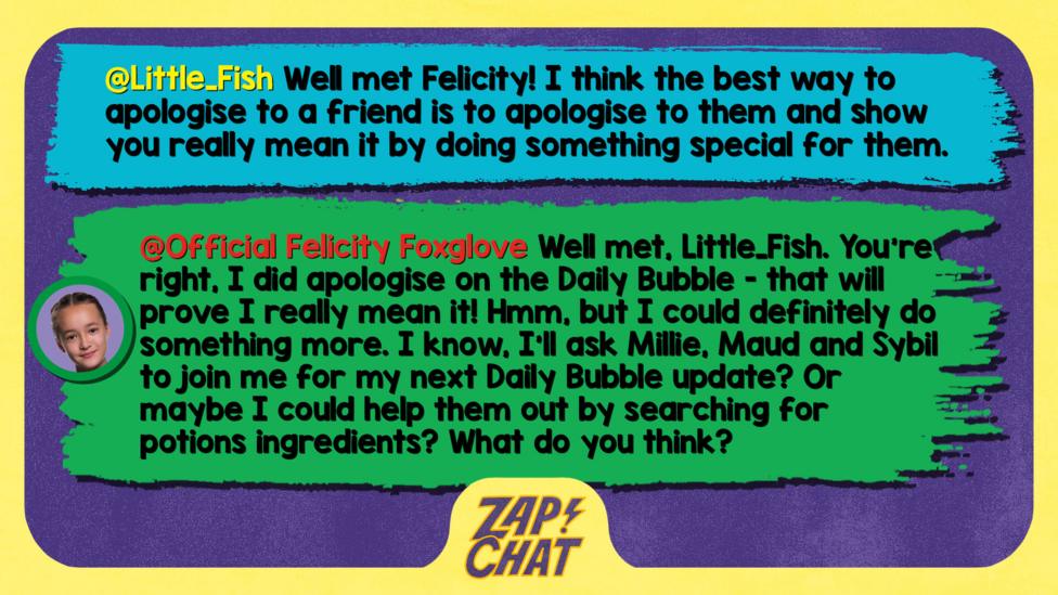 Zapchat replies: Little_Fish: Well met Felicity! I think the best way to apologise to a friend is to apologise to them and show you really mean it by doing something special for them. Felicity: Well met, Little_Fish. You\u2019re right, I did apologise on the Daily Bubble - that will prove I really mean it! Hmm, but I could definitely do something more. I know, I\u2019ll ask Millie, Maud and Sybil to join me for my next Daily Bubble update? Or maybe I could help them out by searching for potions ingredients? What do you think?