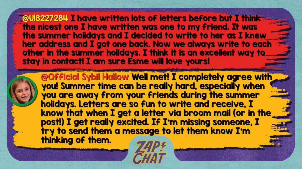 Zapchat replies: U18227284: I have written lots of letters before but I think the nicest one I have written was one to my friend. It was the summer holidays and I decided to write to her as I knew her address and I got one back. Now we always write to each other in the summer holidays. I think it is an excellent way to stay in contact! I am sure Esme will love yours! Sybil: Well met! I completely agree with you! Summer time can be really hard, especially when you are away from your friends during the summer holidays. Letter are so fun to write and receive, I know that when I get a letter via broom mail (or in the post!) I get really excited. If I\u2019m missing someone, I try to send them a message to let them know I\u2019m thinking of them.